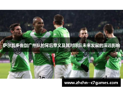 萨尔瓦多告别广州队的背后意义及其对球队未来发展的深远影响